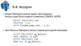 9.4: Ассорти
• Опции Tablespace можно задать при создании
Раньше надо было создать и изменить ( CREATE, ALTER)
• Все объекты Tablespace можно перемещать одной командой
ALTER TABLESPACE pg_default
MOVE INDEXES TO ssd;
ALTER TABLESPACE ssd
MOVE ALL TO pg_default;
CREATE TABLESPACE ssd
LOCATION '/ssd'
WITH (random_page_cost = 1.1);
 