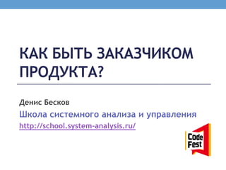 КАК БЫТЬ ЗАКАЗЧИКОМ
ПРОДУКТА?
Денис Бесков
Школа системного анализа и управления
http://school.system-analysis.ru/
 