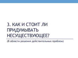 3. КАК И СТОИТ ЛИ
ПРИДУМЫВАТЬ
НЕСУЩЕСТВУЮЩЕЕ?
(В области решения действительных проблем)
 