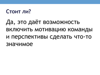 Стоит ли?
Да, это даѐт возможность
включить мотивацию команды
и перспективы сделать что-то
значимое
 