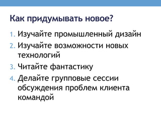 Как придумывать новое?
1. Изучайте промышленный дизайн
2. Изучайте возможности новых
   технологий
3. Читайте фантастику
4. Делайте групповые сессии
   обсуждения проблем клиента
   командой
 