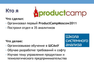 Кто я
Что сделал:
• Организовал первый ProductCampMoscow2011
• Построил отдел в 35 аналитиков




Что делаю:
• Организовываю обучение в ШСАиУ
• Обучаю разработке требований к софту
• Изучаю тему управления продуктами и
  технологического предпринимательства
 