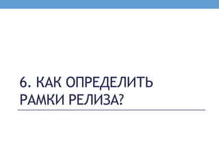 6. КАК ОПРЕДЕЛИТЬ
РАМКИ РЕЛИЗА?
 