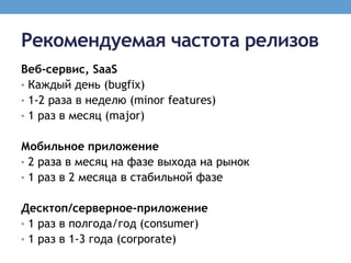Рекомендуемая частота релизов
Веб-сервис, SaaS
• Каждый день (bugfix)
• 1-2 раза в неделю (minor features)
• 1 раз в месяц (major)


Мобильное приложение
• 2 раза в месяц на фазе выхода на рынок
• 1 раз в 2 месяца в стабильной фазе


Десктоп/серверное-приложение
• 1 раз в полгода/год (consumer)
• 1 раз в 1-3 года (corporate)
 