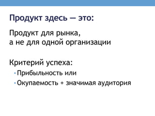 Продукт здесь — это:
Продукт для рынка,
а не для одной организации

Критерий успеха:
 • Прибыльность или
 • Окупаемость + значимая аудитория
 