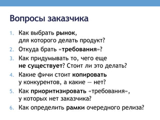 Вопросы заказчика
1. Как выбрать рынок,
     для которого делать продукт?
2.   Откуда брать «требования»?
3.   Как придумывать то, чего еще
     не существует? Стоит ли это делать?
4.   Какие фичи стоит копировать
     у конкурентов, а какие — нет?
5.   Как приоритизировать «требования»,
     у которых нет заказчика?
6.   Как определить рамки очередного релиза?
 