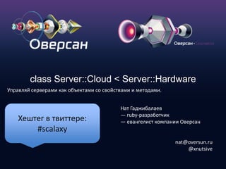 class Server::Cloud < Server::Hardware Управляйсерверамикакобъектамисосвойствамииметодами. Нат Гаджибалаев — ruby-разработчик — евангелист компании Оверсан nat@oversun.ru @xnutsive Хештег в твиттере: #scalaxy 