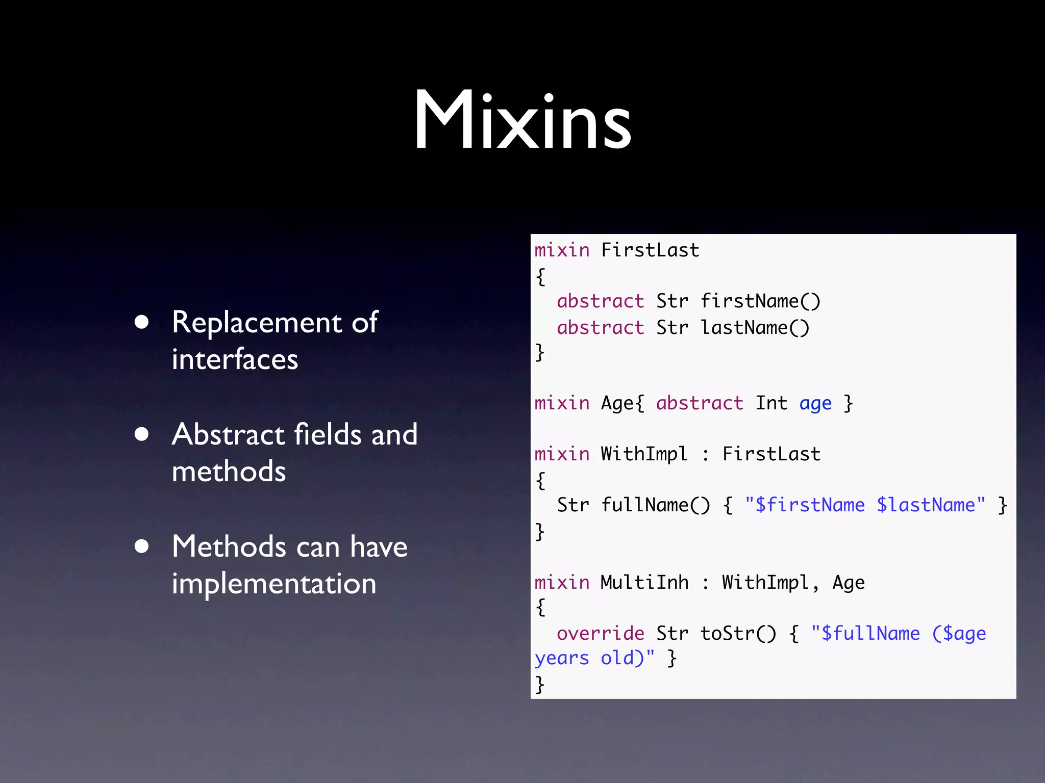 Mixins
                          mixin FirstLast
                          {
                            abstract Str firstName()
•   Replacement of          abstract Str lastName()
    interfaces            }

                          mixin Age{ abstract Int age }

•   Abstract ﬁelds and    mixin WithImpl : FirstLast
    methods               {
                            Str fullName() { "$firstName $lastName" }

•   Methods can have
                          }


    implementation        mixin MultiInh : WithImpl, Age
                          {
                            override Str toStr() { "$fullName ($age
                          years old)" }
                          }
 