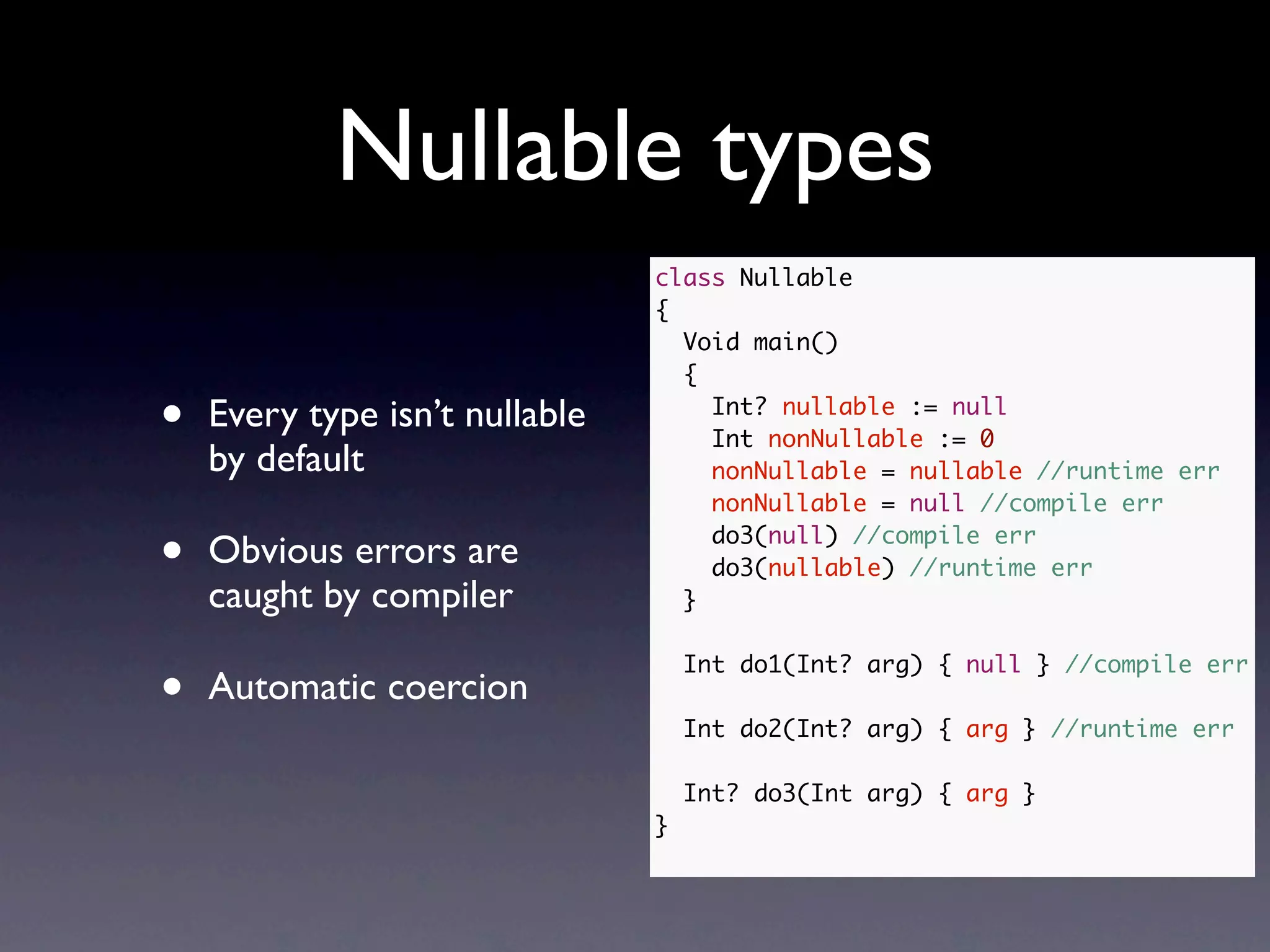 Nullable types
                                class Nullable
                                {
                                  Void main()
                                  {

•   Every type isn’t nullable       Int? nullable := null
                                    Int nonNullable := 0
    by default                      nonNullable = nullable //runtime err
                                    nonNullable = null //compile err

•   Obvious errors are              do3(null) //compile err
                                    do3(nullable) //runtime err
    caught by compiler            }



•
                                    Int do1(Int? arg) { null } //compile err
    Automatic coercion
                                    Int do2(Int? arg) { arg } //runtime err

                                    Int? do3(Int arg) { arg }
                                }
 