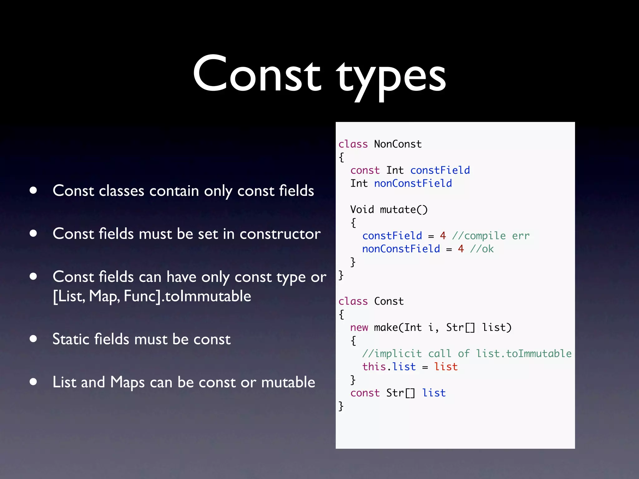 Const types
                                              class NonConst
                                              {
                                                const Int constField

•   Const classes contain only const ﬁelds
                                                Int nonConstField

                                                  Void mutate()
                                                  {
•   Const ﬁelds must be set in constructor          constField = 4 //compile err
                                                    nonConstField = 4 //ok
                                                  }

•   Const ﬁelds can have only const type or   }

    [List, Map, Func].toImmutable             class Const
                                              {
                                                new make(Int i, Str[] list)
•   Static ﬁelds must be const                  {
                                                  //implicit call of list.toImmutable
                                                  this.list = list

•   List and Maps can be const or mutable       }
                                                const Str[] list
                                              }
 
