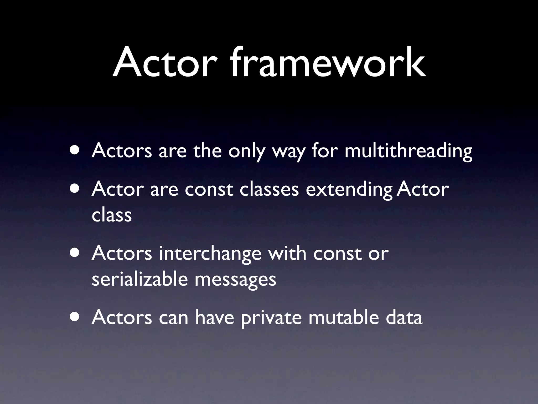 Actor framework
• Actors are the only way for multithreading
• Actor are const classes extending Actor
  class
• Actors interchange with const or
  serializable messages
• Actors can have private mutable data
 