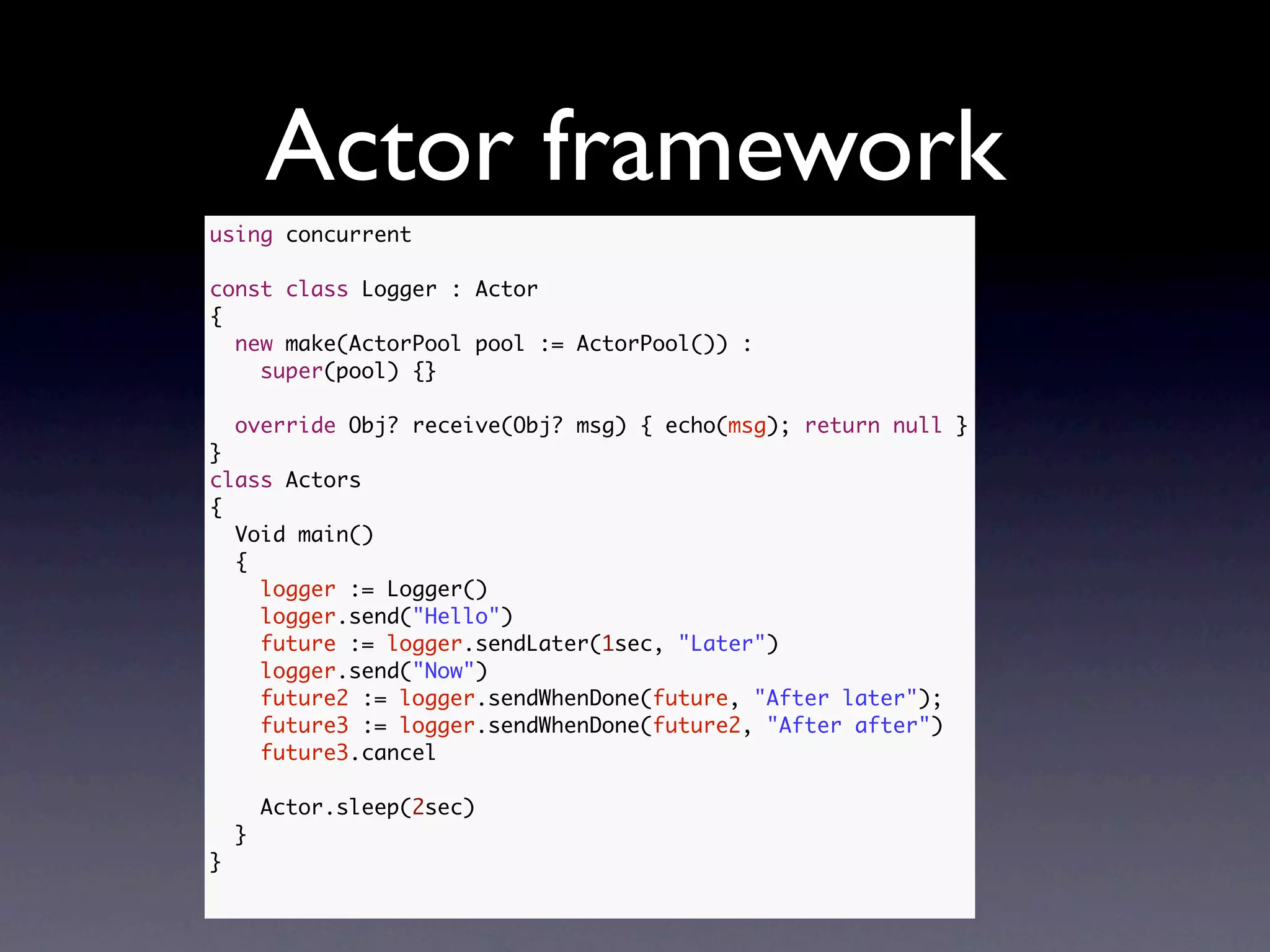 Actor framework
using concurrent

const class Logger : Actor
{
  new make(ActorPool pool := ActorPool()) :
    super(pool) {}

    override Obj? receive(Obj? msg) { echo(msg); return null }
}
class Actors
{
  Void main()
  {
    logger := Logger()
    logger.send("Hello")
    future := logger.sendLater(1sec, "Later")
    logger.send("Now")
    future2 := logger.sendWhenDone(future, "After later");
    future3 := logger.sendWhenDone(future2, "After after")
    future3.cancel

        Actor.sleep(2sec)
    }
}
 