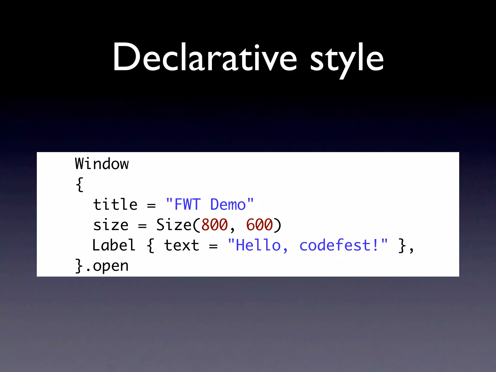 Declarative style

Window
{
  title = "FWT Demo"
  size = Size(800, 600)
  Label { text = "Hello, codefest!" },
}.open
 