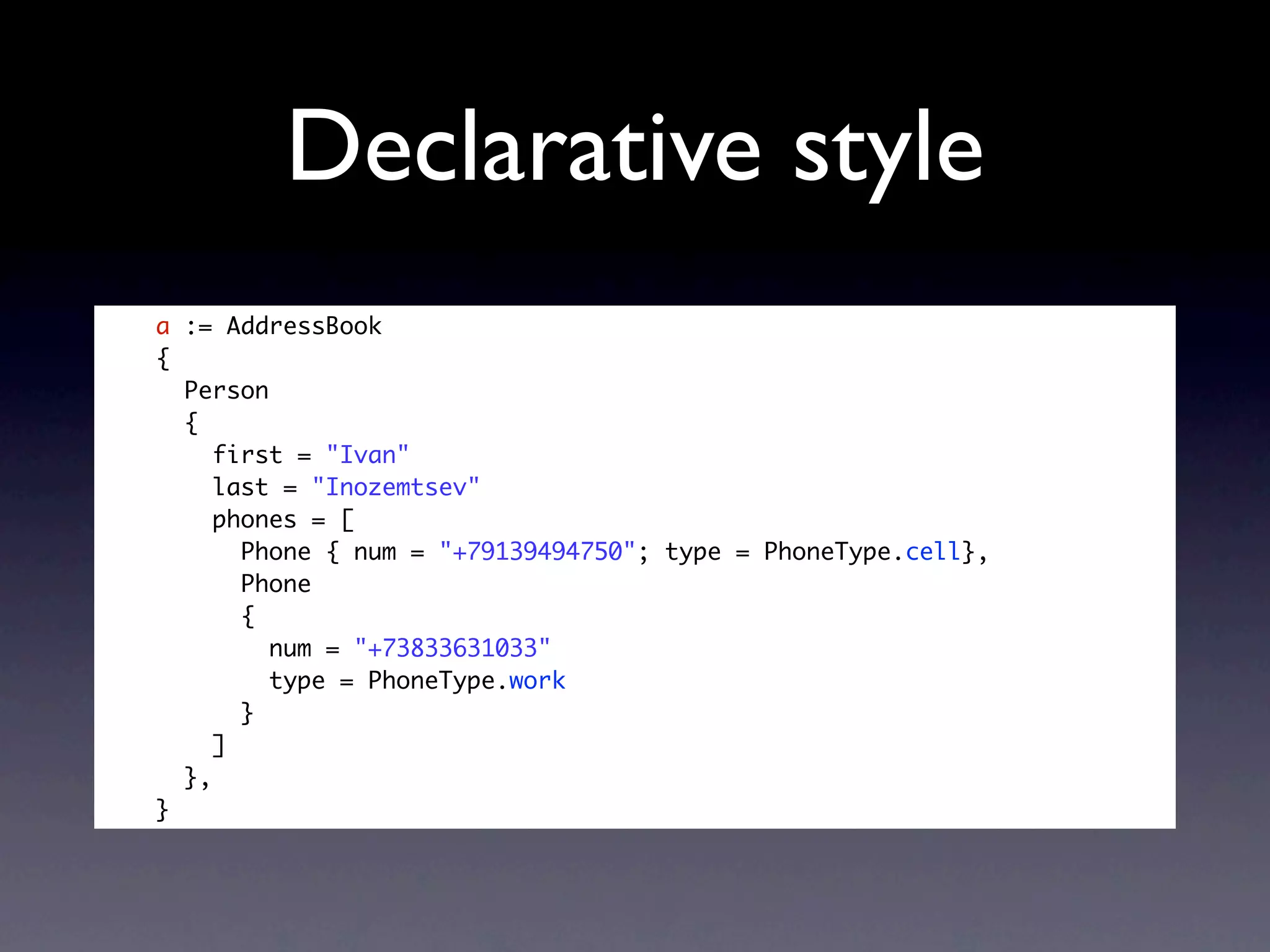 Declarative style
a := AddressBook
{
  Person
  {
     first = "Ivan"
     last = "Inozemtsev"
     phones = [
       Phone { num = "+79139494750"; type = PhoneType.cell},
       Phone
       {
         num = "+73833631033"
         type = PhoneType.work
       }
     ]
  },
}
 