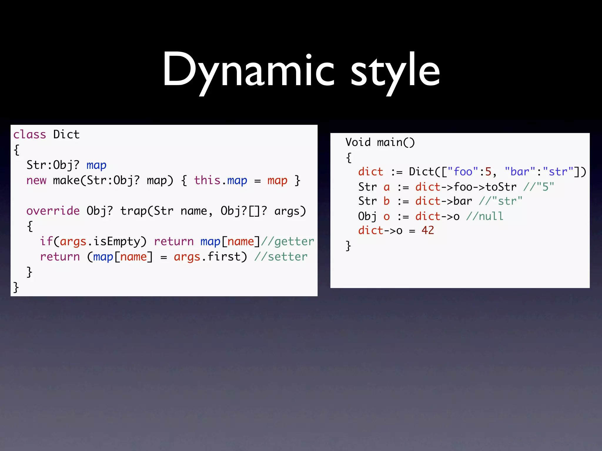 Dynamic style
class Dict
                                                  Void main()
{
                                                  {
  Str:Obj? map
                                                    dict := Dict(["foo":5, "bar":"str"])
  new make(Str:Obj? map) { this.map = map }
                                                    Str a := dict->foo->toStr //"5"
                                                    Str b := dict->bar //"str"
    override Obj? trap(Str name, Obj?[]? args)      Obj o := dict->o //null
    {                                               dict->o = 42
      if(args.isEmpty) return map[name]//getter   }
      return (map[name] = args.first) //setter
    }
}
 
