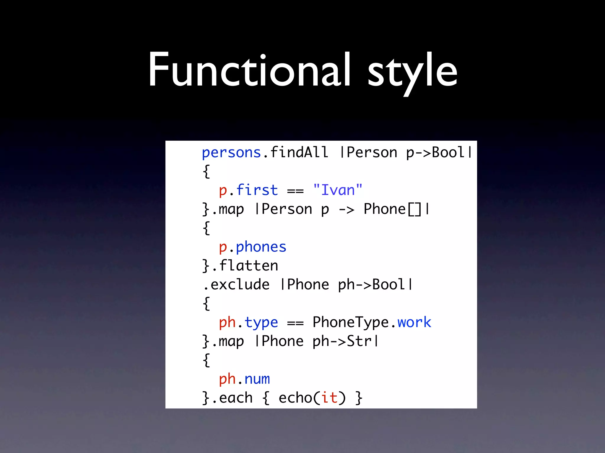 Functional style
  persons.findAll |Person p->Bool|
  {
    p.first == "Ivan"
  }.map |Person p -> Phone[]|
  {
    p.phones
  }.flatten
  .exclude |Phone ph->Bool|
  {
    ph.type == PhoneType.work
  }.map |Phone ph->Str|
  {
    ph.num
  }.each { echo(it) }
 