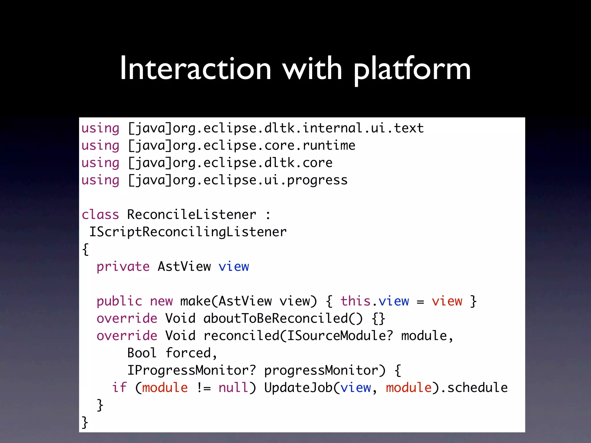 Interaction with platform
using   [java]org.eclipse.dltk.internal.ui.text
using   [java]org.eclipse.core.runtime
using   [java]org.eclipse.dltk.core
using   [java]org.eclipse.ui.progress

class ReconcileListener :
  IScriptReconcilingListener
{
   private AstView view

    public new make(AstView view) { this.view = view }
    override Void aboutToBeReconciled() {}
    override Void reconciled(ISourceModule? module,
        Bool forced,
        IProgressMonitor? progressMonitor) {
      if (module != null) UpdateJob(view, module).schedule
    }
}
 