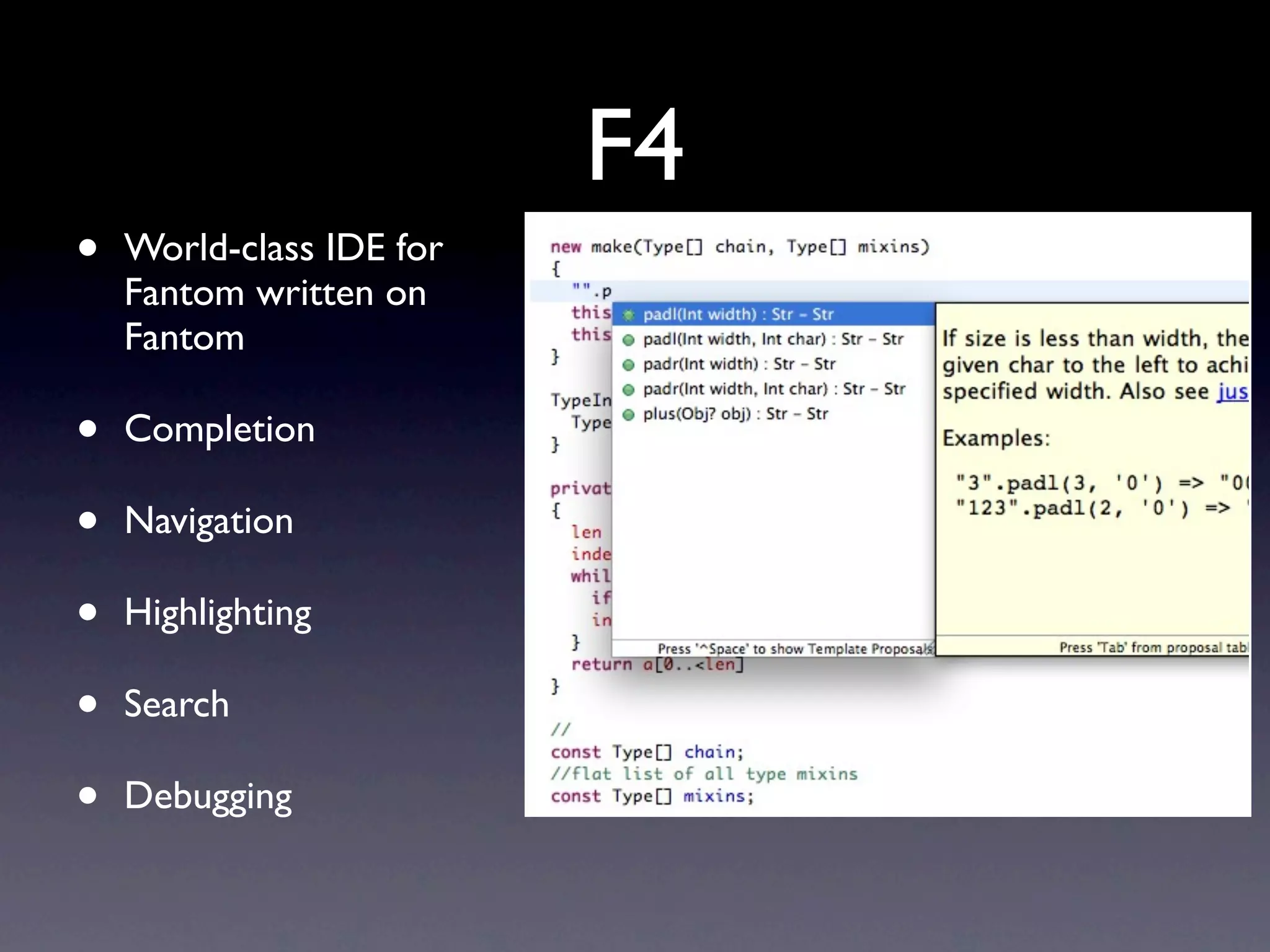 F4
•   World-class IDE for
    Fantom written on
    Fantom

•   Completion

•   Navigation

•   Highlighting

•   Search

•   Debugging
 