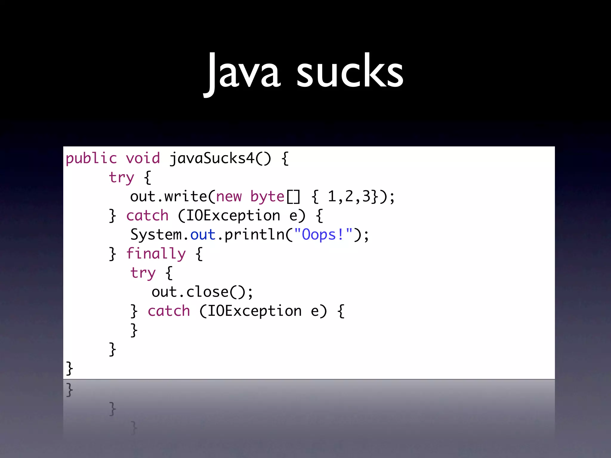 Java sucks
public void javaSucks4() {
  	  try {
	 	 	 out.write(new byte[] { 1,2,3});
	 	 } catch (IOException e) {
	 	 	 System.out.println("Oops!");
	 	 } finally {
	 	 	 try {
	 	 	 	 out.close();
	 	 	 } catch (IOException e) {
	 	 	 }
	 	 }	
}
 