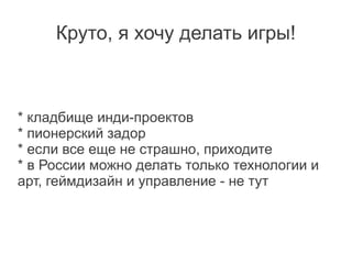 Круто, я хочу делать игры!



* кладбище инди-проектов
* пионерский задор
* если все еще не страшно, приходите
* в России можно делать только технологии и
арт, геймдизайн и управление - не тут
 