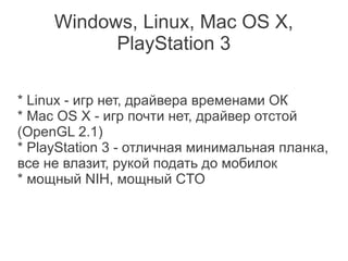 Windows, Linux, Mac OS X,
           PlayStation 3

* Linux - игр нет, драйвера временами ОК
* Mac OS X - игр почти нет, драйвер отстой
(OpenGL 2.1)
* PlayStation 3 - отличная минимальная планка,
все не влазит, рукой подать до мобилок
* мощный NIH, мощный CTO
 