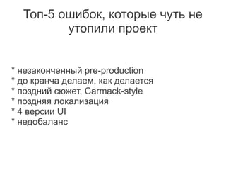 Топ-5 ошибок, которые чуть не
         утопили проект


* незаконченный pre-production
* до кранча делаем, как делается
* поздний сюжет, Carmack-style
* поздняя локализация
* 4 версии UI
* недобаланс
 