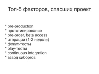 Топ-5 факторов, спасших проект


* pre-production
* прототипирование
* pre-order, beta access
* итерации (1-2 недели)
* фокус-тесты
* play-тесты
* continuous integration
* взвод киборгов
 