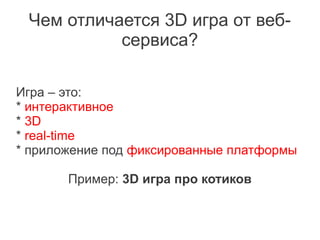 Чем отличается 3D игра от веб-
           сервиса?

Игра – это:
* интерактивное
* 3D
* real-time
* приложение под фиксированные платформы

       Пример: 3D игра про котиков
 
