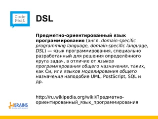 DSL Предметно-ориентированный язык программирования  (англ.  domain-specific programming language, domain-specific language, DSL ) — язык программирования, специально разработанный для решения определённого круга задач, в отличие от  языков программирования общего назначения , таких, как Си, или  языков моделирования общего назначения  наподобие UML, PostScript, SQL и др.  http://ru.wikipedia.org/wiki/Предметно-ориентированный_язык_программирования 