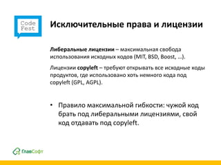 Исключительные права и лицензии

Либеральные лицензии – максимальная свобода
использования исходных кодов (MIT, BSD, Boost, …).
Лицензии copyleft – требуют открывать все исходные коды
продуктов, где использовано хоть немного кода под
copyleft (GPL, AGPL).


• Правило максимальной гибкости: чужой код
  брать под либеральными лицензиями, свой
  код отдавать под copyleft.
 
