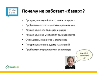 Почему не работает «базар»?
• Продукт для людей — это сложно и дорого
• Проблемы со стратегическими решениями
• Разные цели: «лебедь, рак и щука»
• Разные цели: не учитывают всех вариантов
• Очень разные качество и стили кода
• Потери времени на аудите изменений
• Проблемы с определением владельцев
                                             А у меня
                                             работает!
                                                :-P
 