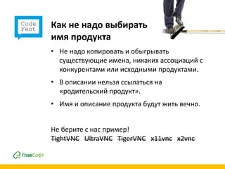 Как не надо выбирать
имя продукта
• Не надо копировать и обыгрывать
  существующие имена, никаких ассоциаций с
  конкурентами или исходными продуктами.
• В описании нельзя ссылаться на
  «родительский продукт».
• Имя и описание продукта будут жить вечно.


Не берите с нас пример!
TightVNC UltraVNC TigerVNC x11vnc x2vnc
 