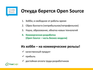 Откуда берется Open Source
1. Хобби, в свободное от работы время
2. Сброс балласта (неприбыльное/непрофильное)
3. Наука, образование, обкатка новых технологий
4. Коммерческая разработка
   (Open Source – часть бизнес-модели)


Из хобби – на коммерческие рельсы!
 качественный продукт
 прибыль
 достойная оплата труда разработчиков
 