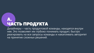 А.
ЧАСТЬ ПРОДУКТА
Дизайнеры – часть продуктовой команды, находятся внутри
нее. Это позволяет им глубоко понимать продукт, быстро
реагировать на все запросы команды и накапливать авторитет
на принятие сложных решений.
 