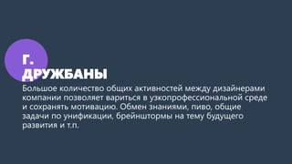 Г.
ДРУЖБАНЫ
Большое количество общих активностей между дизайнерами
компании позволяет вариться в узкопрофессиональной среде
и сохранять мотивацию. Обмен знаниями, пиво, общие
задачи по унификации, брейнштормы на тему будущего
развития и т.п.
 