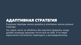 АДАПТИВНАЯ СТРАТЕГИЯ
В разные периоды жизни дизайна в компании нужны разные
подходы.
На старте часто не обойтись без жесткого формата, когда
дизайн-команда замыкает почти всё на себя. А по мере
взросления постепенно переходить к распределенному.
 