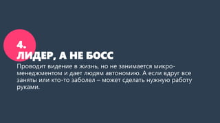 4.
ЛИДЕР, А НЕ БОСС
Проводит видение в жизнь, но не занимается микро-
менеджментом и дает людям автономию. А если вдруг все
заняты или кто-то заболел – может сделать нужную работу
руками.
 