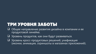 ТРИ УРОВНЯ ЗАБОТЫ
 Общее направление развития дизайна в компании и ее
продуктовой линейке.
 Уровень продуктов, как они будут развиваться.
 Уровень кросс-продуктовых решений, унификация
(иконки, анимация, скриншоты в магазинах приложений).
 