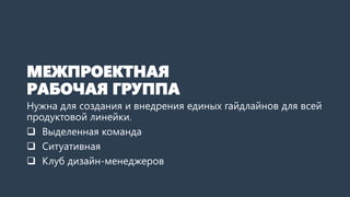 МЕЖПРОЕКТНАЯ
РАБОЧАЯ ГРУППА
Нужна для создания и внедрения единых гайдлайнов для всей
продуктовой линейки.
 Выделенная команда
 Ситуативная
 Клуб дизайн-менеджеров
 