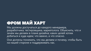 ФРОМ МАЙ ХАРТ
Мы должны достучаться до каждого менеджера,
разработчика, тестировщика, маркетолога. Объяснить, что и
зачем мы делаем в плане дизайна; каких целей хотим
добиться и куда идем; что важно, а что опасно.
Они должны понимать, что мы делаем и почему, чтобы быть
на нашей стороне и поддерживать нас.
 