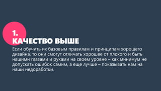 1.
КАЧЕСТВО ВЫШЕ
Если обучить их базовым правилам и принципам хорошего
дизайна, то они смогут отличать хорошее от плохого и быть
нашими глазами и руками на своем уровне – как минимум не
допускать ошибок самим, а еще лучше – показывать нам на
наши недоработки.
 
