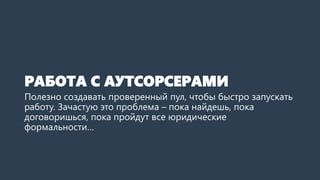РАБОТА С АУТСОРСЕРАМИ
Полезно создавать проверенный пул, чтобы быстро запускать
работу. Зачастую это проблема – пока найдешь, пока
договоришься, пока пройдут все юридические
формальности…
 