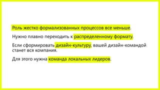 Роль жестко формализованных процессов все меньше.
Нужно плавно переходить к распределенному формату.
Если сформировать дизайн-культуру, вашей дизайн-командой
станет вся компания.
Для этого нужна команда локальных лидеров.
 