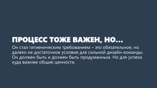ПРОЦЕСС ТОЖЕ ВАЖЕН, НО…
Он стал гигиеническим требованием – это обязательное, но
далеко не достаточное условие для сильной дизайн-команды.
Он должен быть и должен быть продуманным. Но для успеха
куда важнее общие ценности.
 