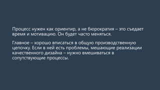 Процесс нужен как ориентир, а не бюрократия – это съедает
время и мотивацию. Он будет часто меняться.
Главное – хорошо вписаться в общую производственную
цепочку. Если в ней есть проблемы, мешающие реализации
качественного дизайна – нужно вмешиваться в
сопутствующие процессы.
 