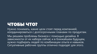 ЧТОБЫ ЧТО?
Нужно понимать, какие цели стоят перед компанией,
координироваться с долгосрочными планами по продуктам.
Мы решаем проблемы бизнеса с помощью дизайна. В
зависимости от их набора сейчас и в ближайшем будущем,
нужно подбирать людей по комбинации опыта и навыков.
Ситуативные рабочие группы отлично подходят для этого.
 