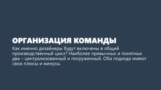 ОРГАНИЗАЦИЯ КОМАНДЫ
Как именно дизайнеры будут включены в общий
производственный цикл? Наиболее привычных и понятных
два – централизованный и погруженный. Оба подхода имеют
свои плюсы и минусы.
 