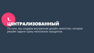 1.
ЦЕНТРАЛИЗОВАННЫЙ
По сути, мы создаем внутреннее дизайн-агентство, которое
решает задачи сразу нескольких продуктов.
 