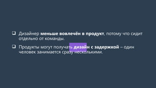  Дизайнер меньше вовлечён в продукт, потому что сидит
отдельно от команды.
 Продукты могут получать дизайн с задержкой – один
человек занимается сразу несколькими.
 