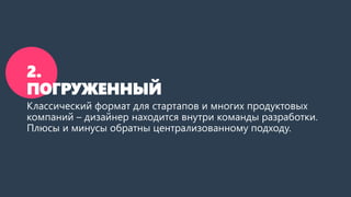 2.
ПОГРУЖЕННЫЙ
Классический формат для стартапов и многих продуктовых
компаний – дизайнер находится внутри команды разработки.
Плюсы и минусы обратны централизованному подходу.
 